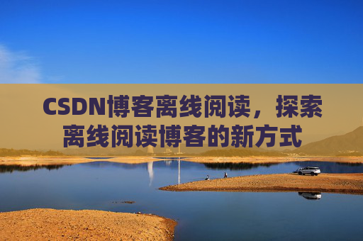 CSDN博客离线阅读，探索离线阅读博客的新方式